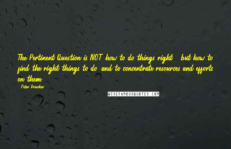 Peter Drucker Quotes: The Pertinent Question is NOT how to do things right - but how to find the right things to do, and to concentrate resources and efforts on them.