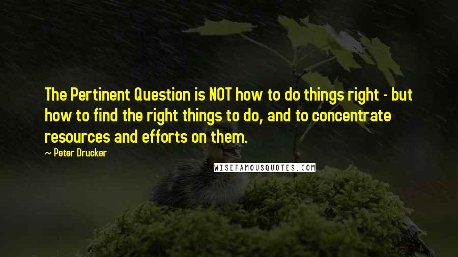 Peter Drucker Quotes: The Pertinent Question is NOT how to do things right - but how to find the right things to do, and to concentrate resources and efforts on them.