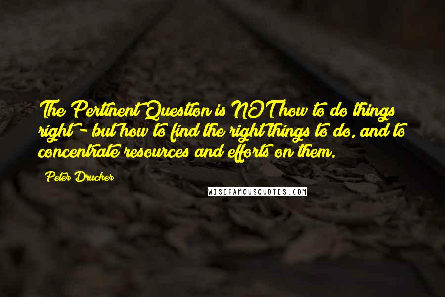 Peter Drucker Quotes: The Pertinent Question is NOT how to do things right - but how to find the right things to do, and to concentrate resources and efforts on them.