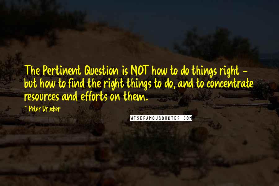 Peter Drucker Quotes: The Pertinent Question is NOT how to do things right - but how to find the right things to do, and to concentrate resources and efforts on them.