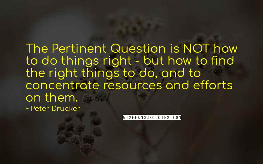 Peter Drucker Quotes: The Pertinent Question is NOT how to do things right - but how to find the right things to do, and to concentrate resources and efforts on them.