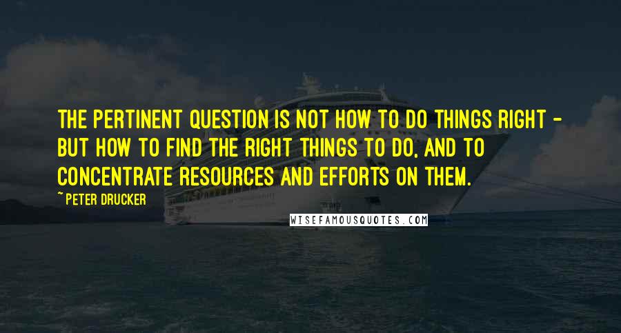 Peter Drucker Quotes: The Pertinent Question is NOT how to do things right - but how to find the right things to do, and to concentrate resources and efforts on them.