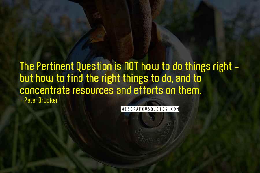 Peter Drucker Quotes: The Pertinent Question is NOT how to do things right - but how to find the right things to do, and to concentrate resources and efforts on them.