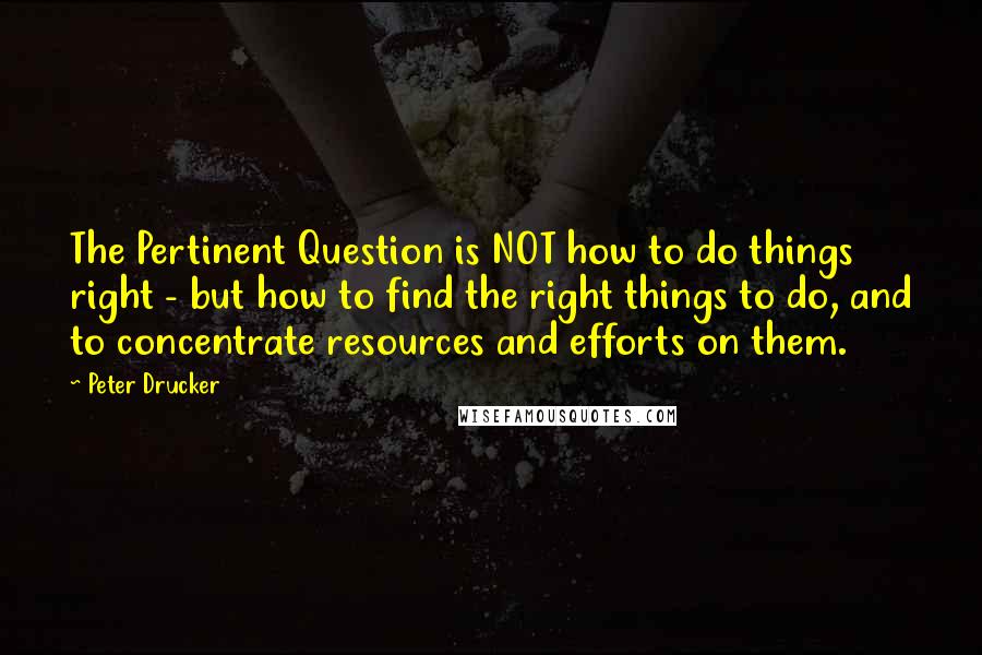 Peter Drucker Quotes: The Pertinent Question is NOT how to do things right - but how to find the right things to do, and to concentrate resources and efforts on them.