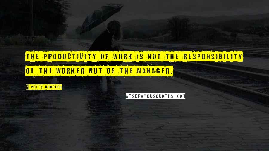 Peter Drucker Quotes: The productivity of work is not the responsibility of the worker but of the manager.