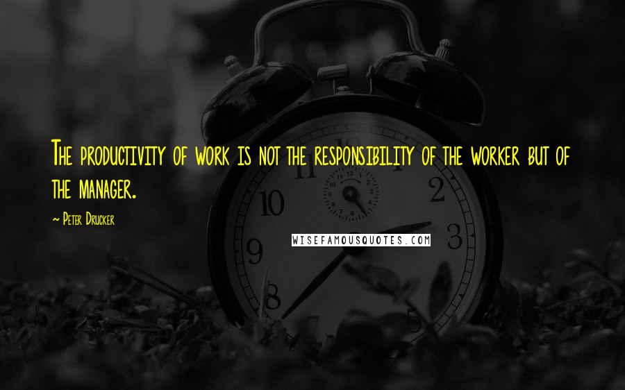 Peter Drucker Quotes: The productivity of work is not the responsibility of the worker but of the manager.