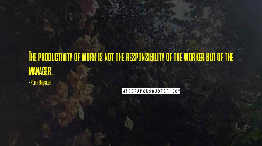 Peter Drucker Quotes: The productivity of work is not the responsibility of the worker but of the manager.