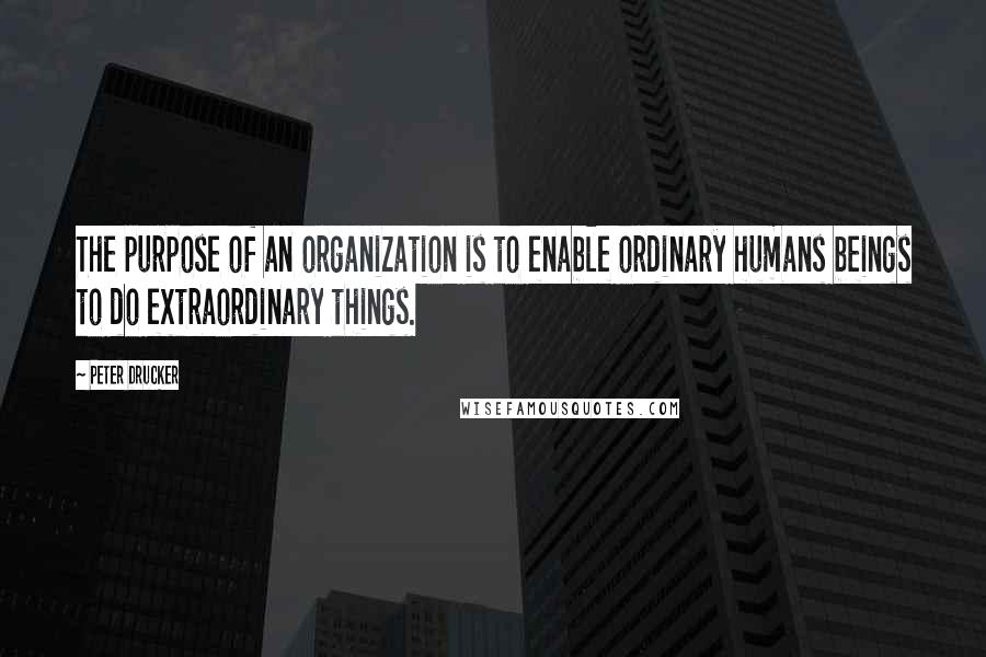 Peter Drucker Quotes: The purpose of an organization is to enable ordinary humans beings to do extraordinary things.