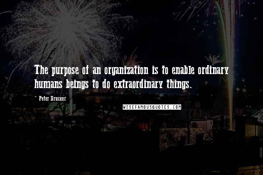 Peter Drucker Quotes: The purpose of an organization is to enable ordinary humans beings to do extraordinary things.