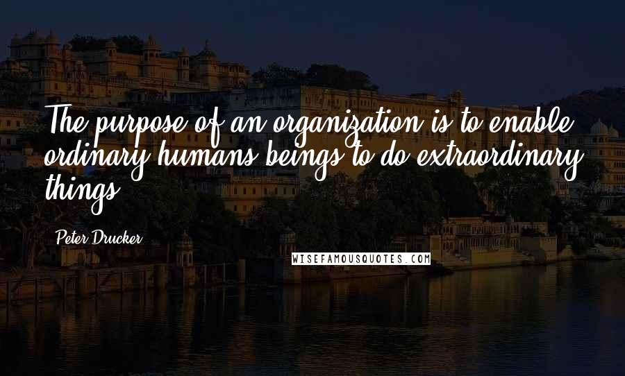 Peter Drucker Quotes: The purpose of an organization is to enable ordinary humans beings to do extraordinary things.