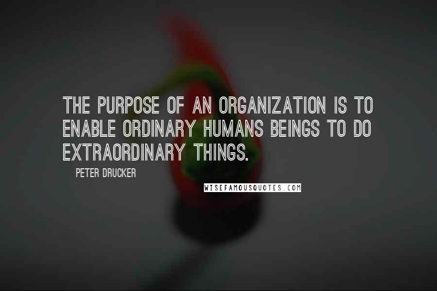 Peter Drucker Quotes: The purpose of an organization is to enable ordinary humans beings to do extraordinary things.