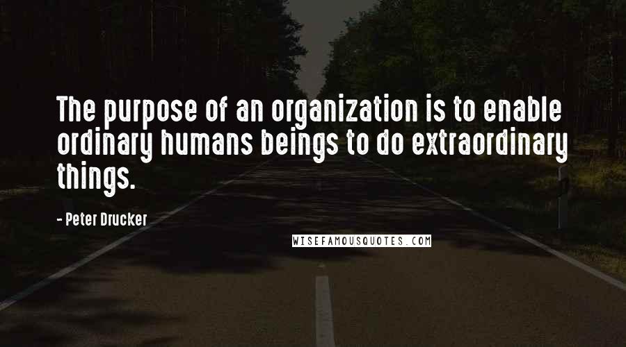 Peter Drucker Quotes: The purpose of an organization is to enable ordinary humans beings to do extraordinary things.