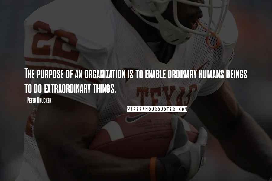 Peter Drucker Quotes: The purpose of an organization is to enable ordinary humans beings to do extraordinary things.