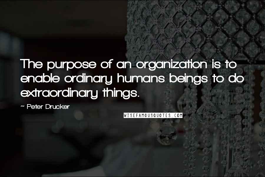 Peter Drucker Quotes: The purpose of an organization is to enable ordinary humans beings to do extraordinary things.