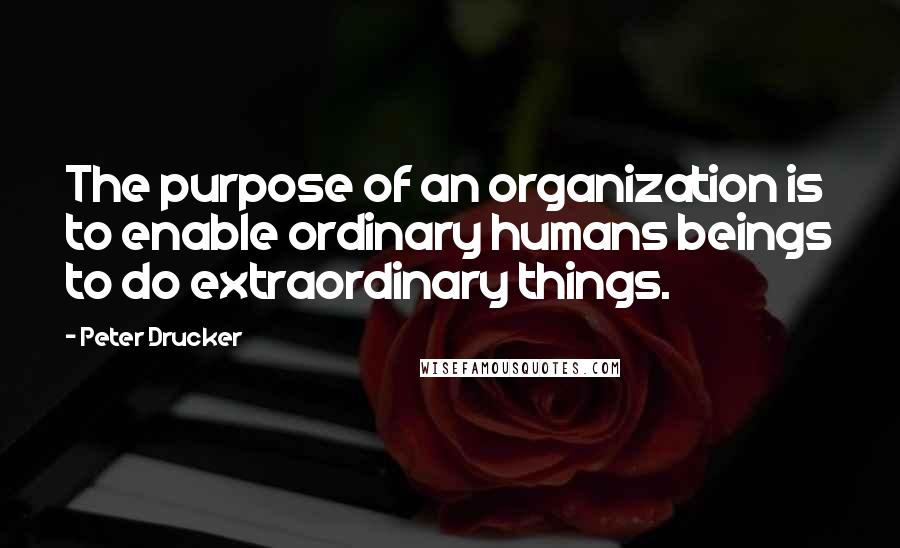 Peter Drucker Quotes: The purpose of an organization is to enable ordinary humans beings to do extraordinary things.