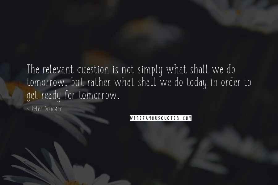 Peter Drucker Quotes: The relevant question is not simply what shall we do tomorrow, but rather what shall we do today in order to get ready for tomorrow.