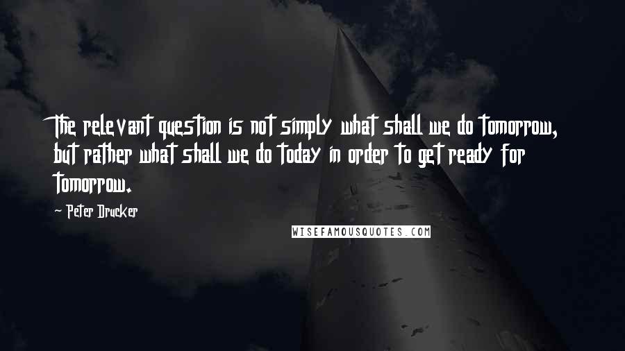 Peter Drucker Quotes: The relevant question is not simply what shall we do tomorrow, but rather what shall we do today in order to get ready for tomorrow.