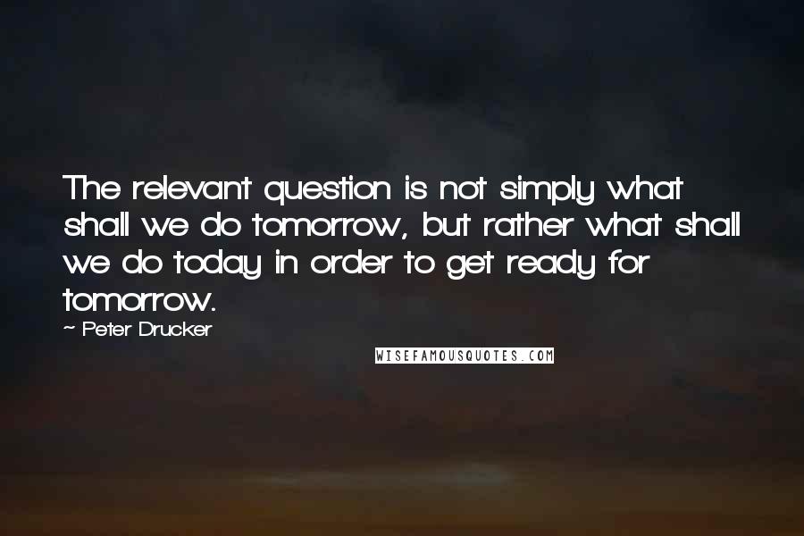 Peter Drucker Quotes: The relevant question is not simply what shall we do tomorrow, but rather what shall we do today in order to get ready for tomorrow.