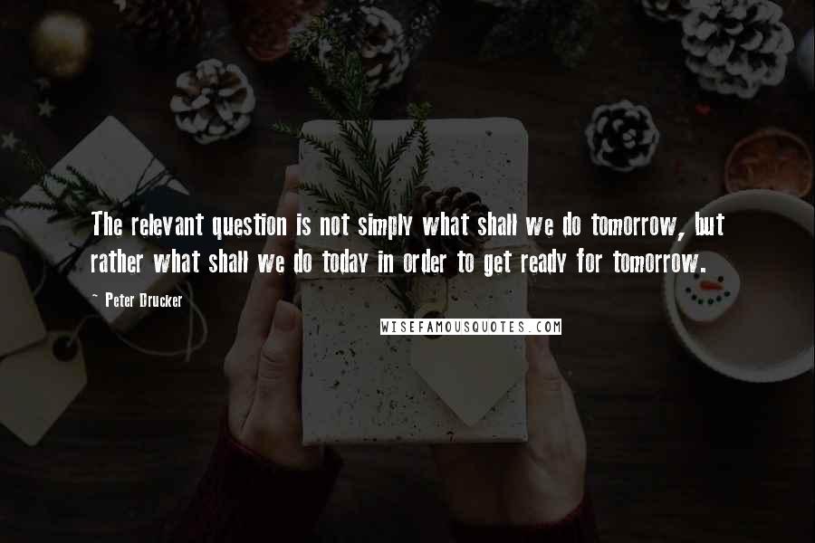 Peter Drucker Quotes: The relevant question is not simply what shall we do tomorrow, but rather what shall we do today in order to get ready for tomorrow.