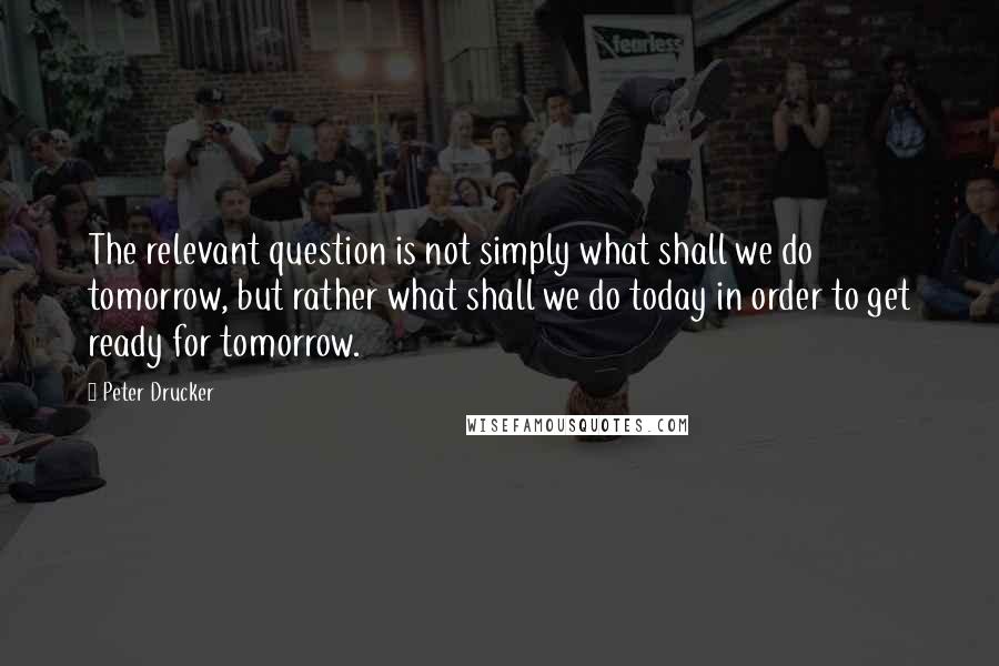 Peter Drucker Quotes: The relevant question is not simply what shall we do tomorrow, but rather what shall we do today in order to get ready for tomorrow.