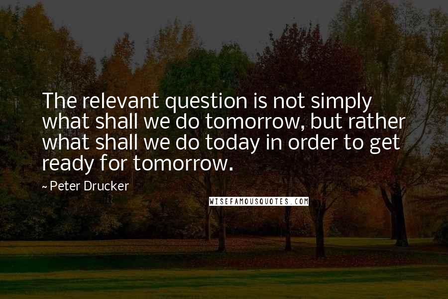 Peter Drucker Quotes: The relevant question is not simply what shall we do tomorrow, but rather what shall we do today in order to get ready for tomorrow.