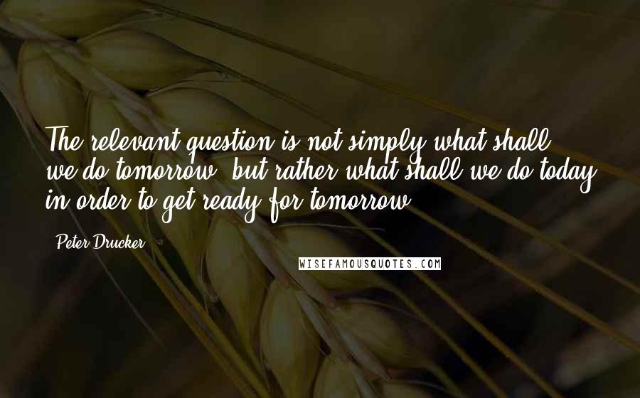 Peter Drucker Quotes: The relevant question is not simply what shall we do tomorrow, but rather what shall we do today in order to get ready for tomorrow.