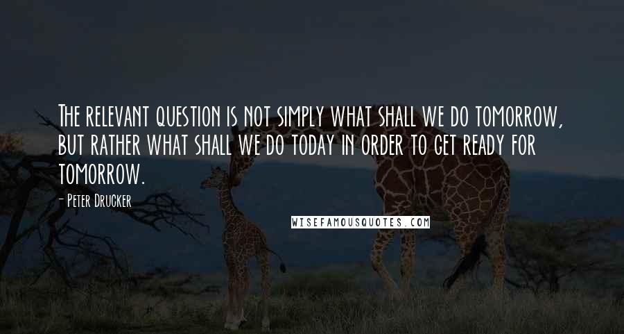 Peter Drucker Quotes: The relevant question is not simply what shall we do tomorrow, but rather what shall we do today in order to get ready for tomorrow.