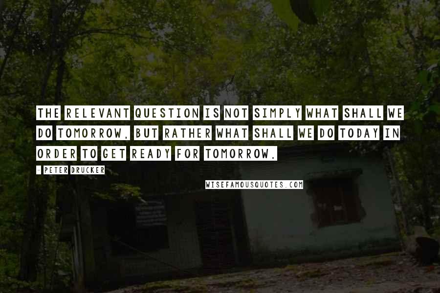 Peter Drucker Quotes: The relevant question is not simply what shall we do tomorrow, but rather what shall we do today in order to get ready for tomorrow.