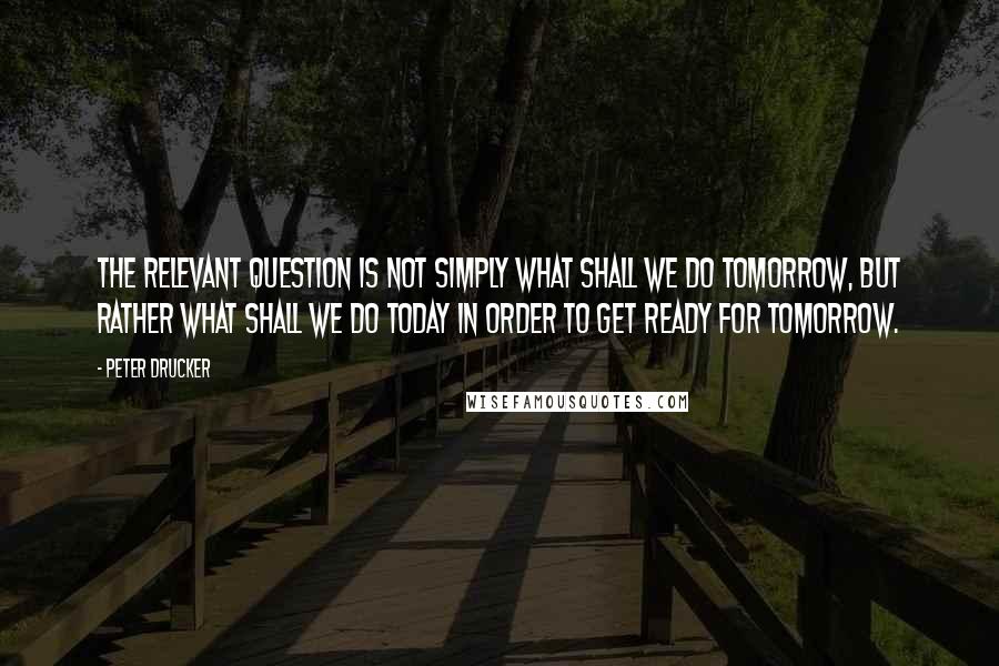 Peter Drucker Quotes: The relevant question is not simply what shall we do tomorrow, but rather what shall we do today in order to get ready for tomorrow.