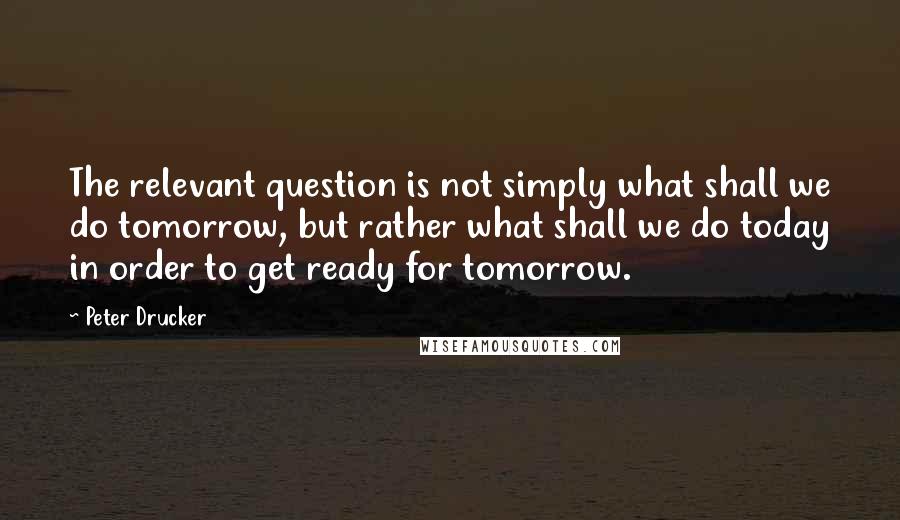 Peter Drucker Quotes: The relevant question is not simply what shall we do tomorrow, but rather what shall we do today in order to get ready for tomorrow.