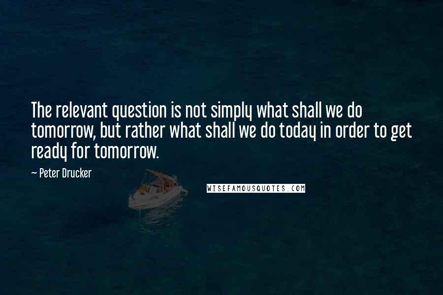 Peter Drucker Quotes: The relevant question is not simply what shall we do tomorrow, but rather what shall we do today in order to get ready for tomorrow.