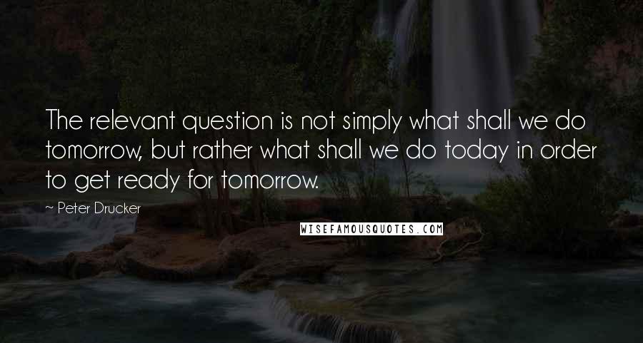 Peter Drucker Quotes: The relevant question is not simply what shall we do tomorrow, but rather what shall we do today in order to get ready for tomorrow.