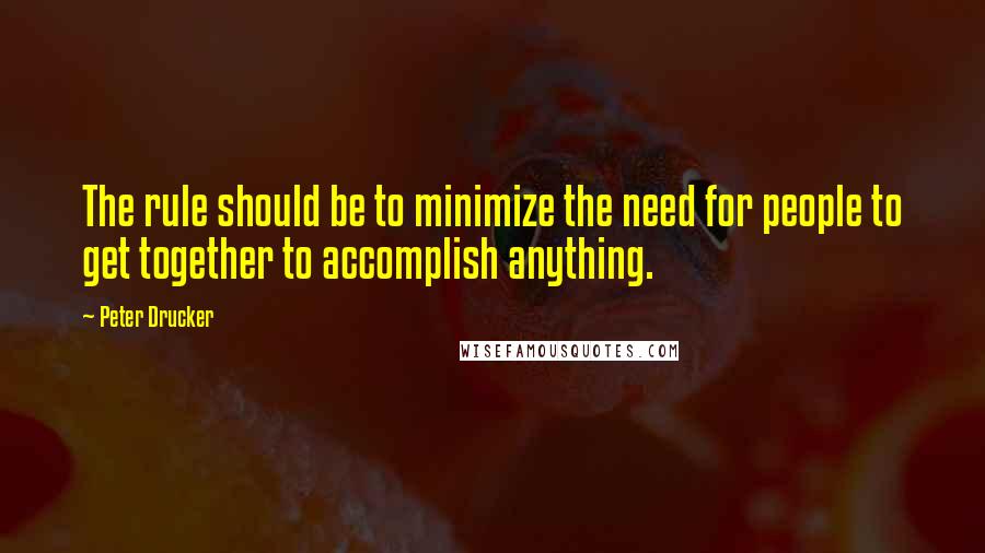 Peter Drucker Quotes: The rule should be to minimize the need for people to get together to accomplish anything.