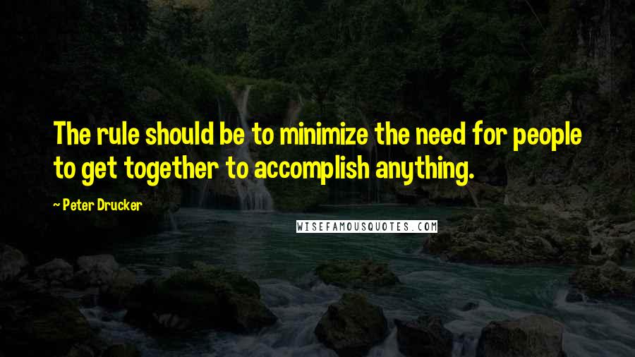 Peter Drucker Quotes: The rule should be to minimize the need for people to get together to accomplish anything.