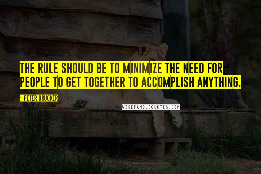 Peter Drucker Quotes: The rule should be to minimize the need for people to get together to accomplish anything.