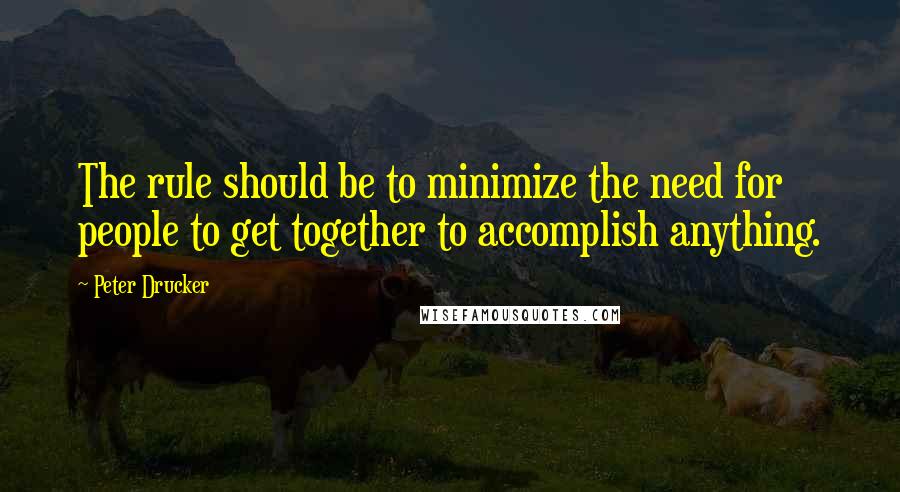 Peter Drucker Quotes: The rule should be to minimize the need for people to get together to accomplish anything.