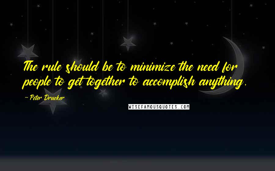 Peter Drucker Quotes: The rule should be to minimize the need for people to get together to accomplish anything.