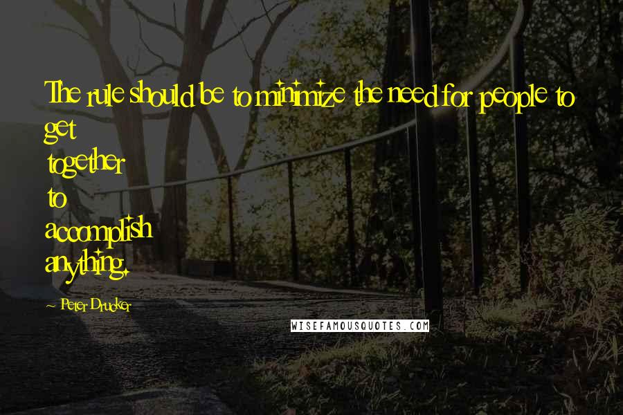 Peter Drucker Quotes: The rule should be to minimize the need for people to get together to accomplish anything.