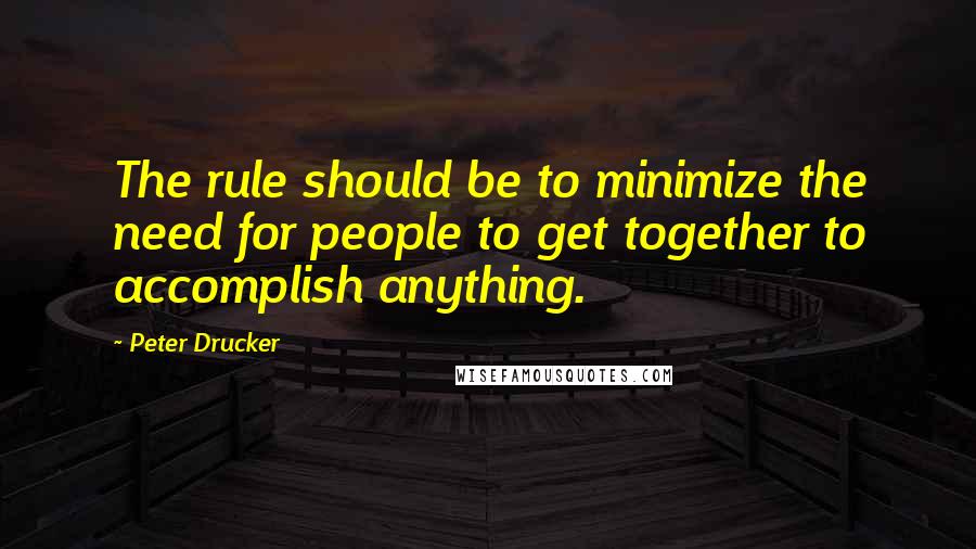 Peter Drucker Quotes: The rule should be to minimize the need for people to get together to accomplish anything.