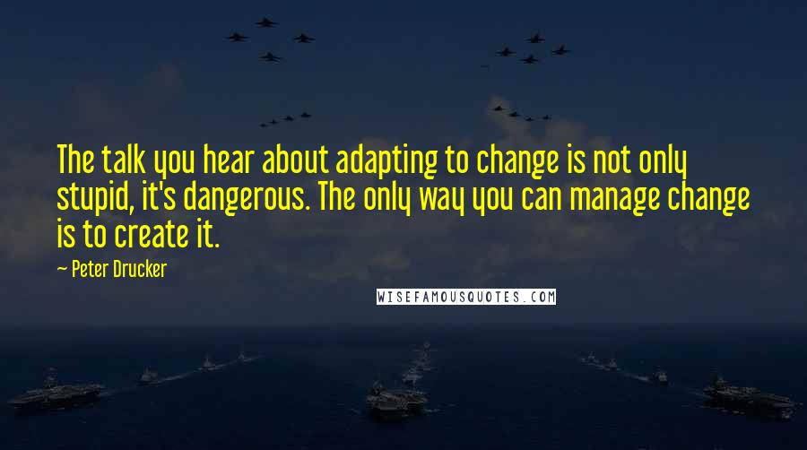 Peter Drucker Quotes: The talk you hear about adapting to change is not only stupid, it's dangerous. The only way you can manage change is to create it.