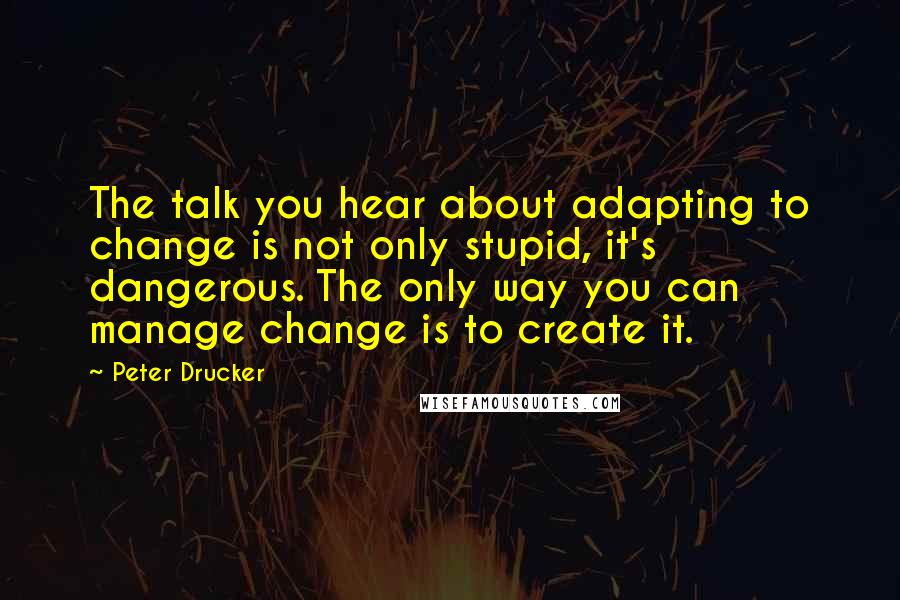 Peter Drucker Quotes: The talk you hear about adapting to change is not only stupid, it's dangerous. The only way you can manage change is to create it.