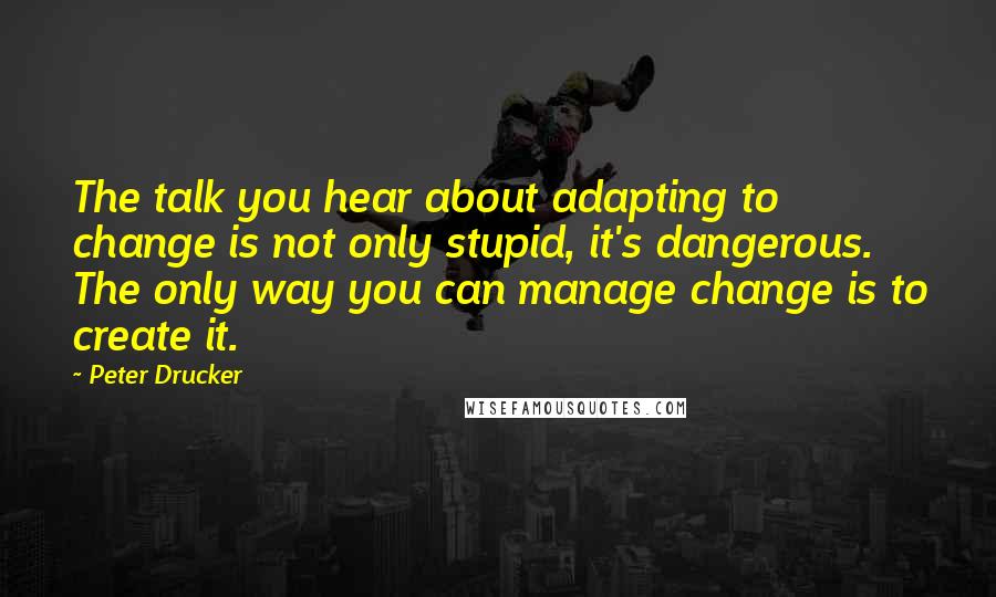Peter Drucker Quotes: The talk you hear about adapting to change is not only stupid, it's dangerous. The only way you can manage change is to create it.