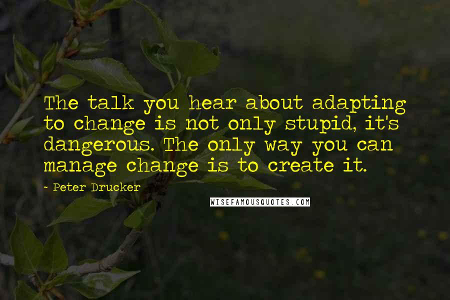 Peter Drucker Quotes: The talk you hear about adapting to change is not only stupid, it's dangerous. The only way you can manage change is to create it.