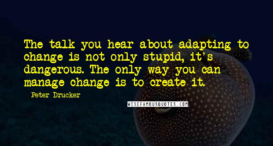 Peter Drucker Quotes: The talk you hear about adapting to change is not only stupid, it's dangerous. The only way you can manage change is to create it.