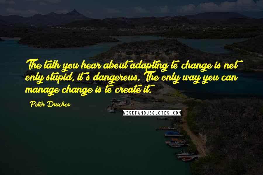 Peter Drucker Quotes: The talk you hear about adapting to change is not only stupid, it's dangerous. The only way you can manage change is to create it.