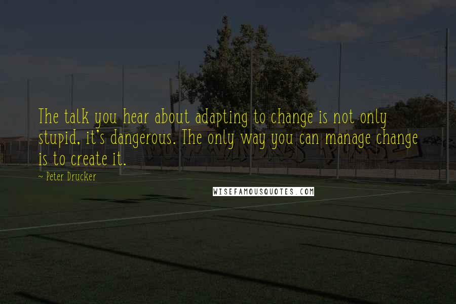 Peter Drucker Quotes: The talk you hear about adapting to change is not only stupid, it's dangerous. The only way you can manage change is to create it.