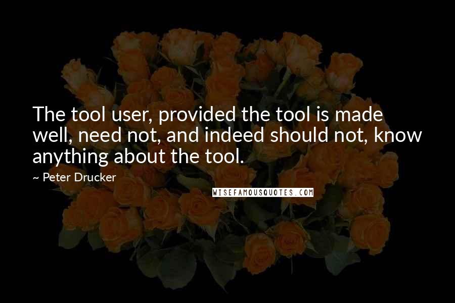 Peter Drucker Quotes: The tool user, provided the tool is made well, need not, and indeed should not, know anything about the tool.