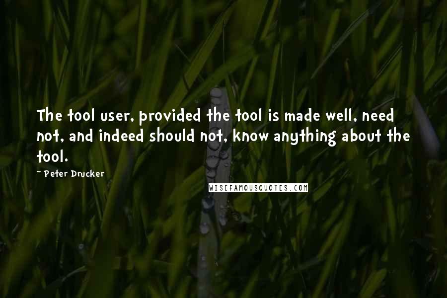 Peter Drucker Quotes: The tool user, provided the tool is made well, need not, and indeed should not, know anything about the tool.