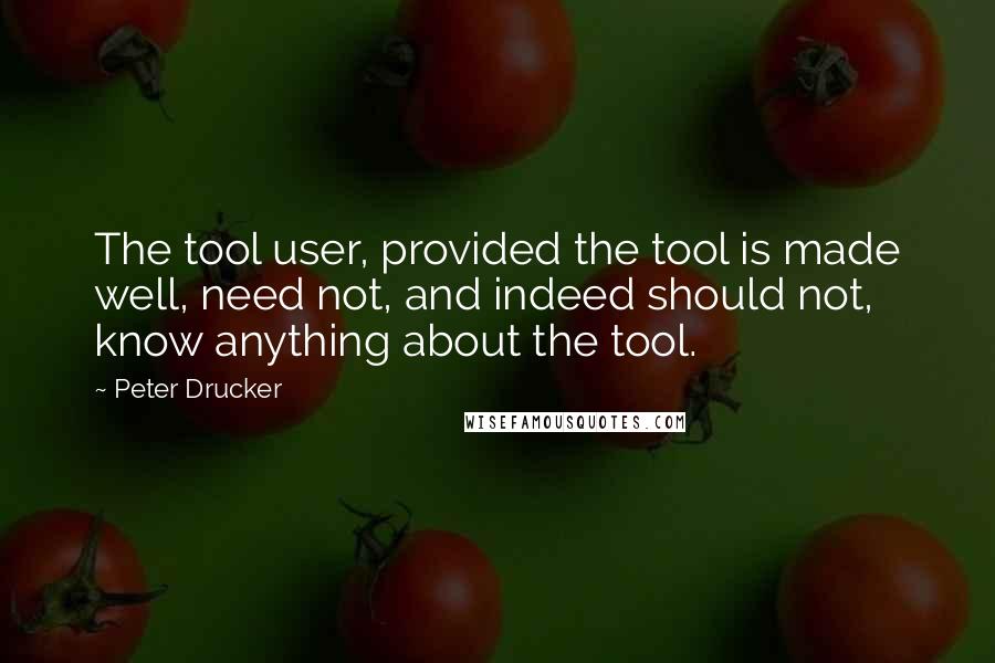 Peter Drucker Quotes: The tool user, provided the tool is made well, need not, and indeed should not, know anything about the tool.