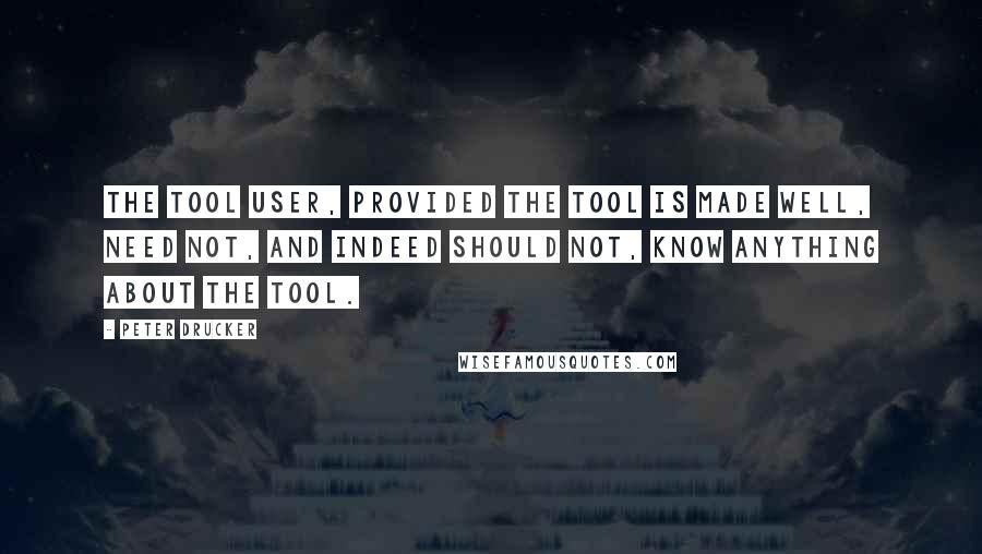 Peter Drucker Quotes: The tool user, provided the tool is made well, need not, and indeed should not, know anything about the tool.